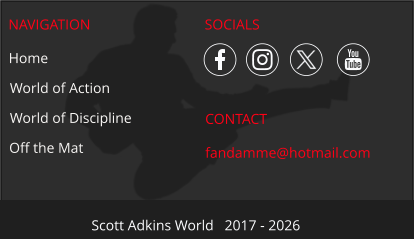 NAVIGATION CONTACT fandamme@hotmail.com Scott Adkins World   2017 - 2026 Home World of Action World of Discipline Off the Mat SOCIALS